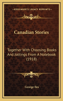 Canadian Stories: Together with Choosing Books and Jottings from a Notebook (1918) - Iles, George