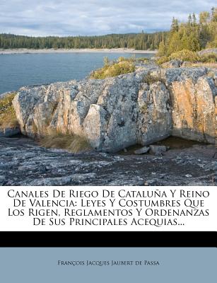 Canales De Riego De Catalua Y Reino De Valencia: Leyes Y Costumbres Que Los Rigen, Reglamentos Y Ordenanzas De Sus Principales Acequias... - Fran?ois Jacques Jaubert de Passa (Creator)