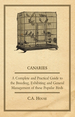 Canaries - A Complete and Practical Guide to the Breeding, Exhibiting and General Management of These Popular Birds - House, C a