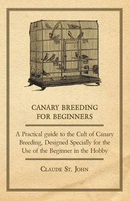 Canary Breeding for Beginners - A Practical Guide to the Cult of Canary Breeding, Designed Specially for the Use of the Beginner in the Hobby. - Claude, John