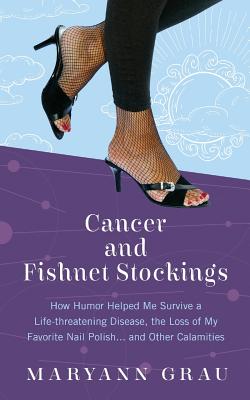 Cancer and Fishnet Stockings: How Humor Helped Me Survive A Life-threatening Disease, the Loss of My Favorite Nail Polish...and Other Calamities - Grau, Maryann