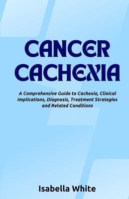 Cancer Cachexia: A Comprehensive Guide to Cachexia, Clinical Implications, Diagnosis, Treatment Strategies and Related Conditions - White, Isabella