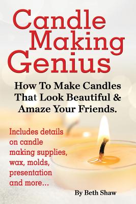 Candle Making Genius - How to Make Candles That Look Beautiful & Amaze Your Friends - Shaw, Beth