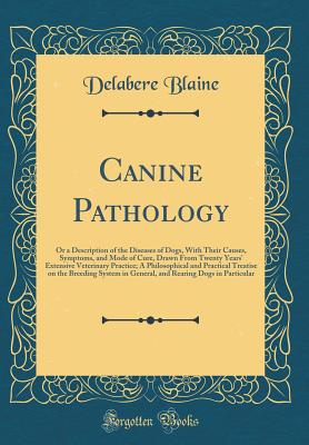 Canine Pathology: Or a Description of the Diseases of Dogs, with Their Causes, Symptoms, and Mode of Cure, Drawn from Twenty Years' Extensive Veterinary Practice; A Philosophical and Practical Treatise on the Breeding System in General, and Rearing Dogs I - Blaine, Delabere