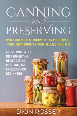 Canning and Preserving: What You Need to Know to Can Vegetables, Fruit, Meat, Poultry, Fish, Jellies, and Jam. Along with a Guide on Fermenting, Dehydrating, Pickling, and Freezing for Beginners - Rosser, Dion