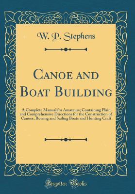 Canoe and Boat Building: A Complete Manual for Amateurs; Containing Plain and Comprehensive Directions for the Construction of Canoes, Rowing and Sailing Boats and Hunting Craft (Classic Reprint) - Stephens, W P