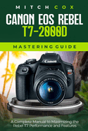 Canon EOS Rebel T7-2000D Mastering Guide: A Complete Manual to Maximizing the Rebel T7 Performance and Features