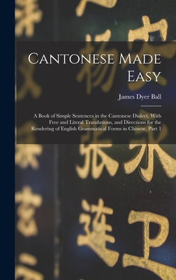 Cantonese Made Easy: A Book of Simple Sentences in the Cantonese Dialect, With Free and Literal Translations, and Directions for the Rendering of English Grammatical Forms in Chinese, Part 1 - Ball, James Dyer