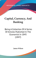 Capital, Currency, And Banking: Being A Collection Of A Series Of Articles Published In The Economist In 1845 (1847)