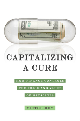 Capitalizing a Cure: How Finance Controls the Price and Value of Medicines - Roy, Victor