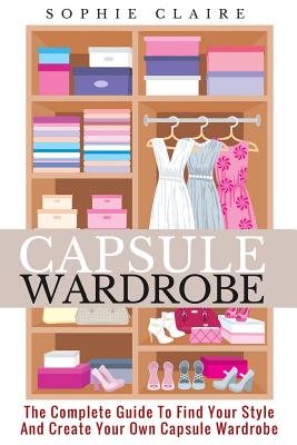 Capsule Wardrobe: The Complete Guide To Find Your Style And Create Your Own Capsule Wardrobe - Claire, Sophie