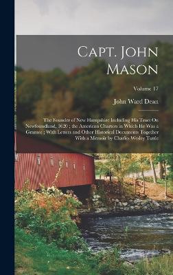 Capt. John Mason: The Founder of New Hampshire Including His Tract On Newfoundland, 1620; the American Charters in Which He Was a Grantee; With Letters and Other Historical Documents Together With a Memoir by Charles Wesley Tuttle; Volume 17 - Dean, John Ward