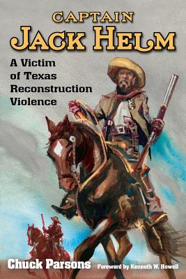 Captain Jack Helm: A Victim of Texas Reconstruction Violence - Parsons, Chuck, and Howell, Kenneth W (Foreword by)