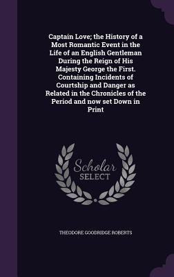 Captain Love; the History of a Most Romantic Event in the Life of an English Gentleman During the Reign of His Majesty George the First. Containing Incidents of Courtship and Danger as Related in the Chronicles of the Period and now set Down in Print - Roberts, Theodore Goodridge