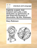Captivity, a Poem. and Celadon and Lydia, a Tale. Dedicated, by Permission, to Her Grace the Duchess of Devonshire. by Mrs. Robinson