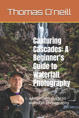 Capturing Cascades: A Beginner's Guide to Waterfall Photography: a beginners guide to waterfall photography - O'Neill, Thomas