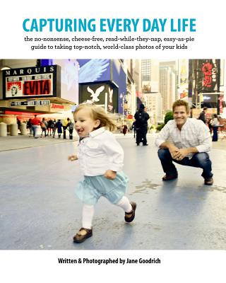 Capturing Every Day Life: The no-nonsense, cheese-free, read-while-they-nap, easy-as-pie guide to taking top-notch, world-class photos of your kids - Simpson, Sarah, and Goodrich, Jane
