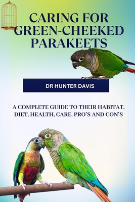 Caring for Green-Cheeked Parakeets: A Complete Guide to Their Habitat, Diet, Health, Care, Pro's and Con's - Davis, Hunter, Dr.