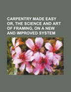 Carpentry Made Easy: Or, the Science and Art of Framing, on a New and Improved System