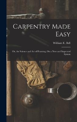 Carpentry Made Easy: Or, the Science and Art of Framing, On a New and Improved System - Bell, William E