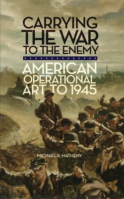 Carrying the War to the Enemy: American Operational Art to 1945 Volume 28 - Matheny, Michael R