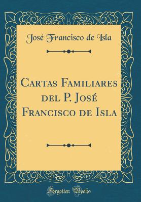 Cartas Familiares del P. Jos Francisco de Isla (Classic Reprint) - Isla, Jose Francisco De