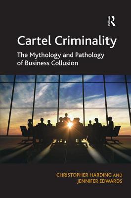 Cartel Criminality: The Mythology and Pathology of Business Collusion - Harding, Christopher, and Edwards, Jennifer