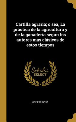 Cartilla agraria; o sea, La prctica de la agricultura y de la ganaderia segun los autores mas clsicos de estos tiempos - Espinosa, Jose