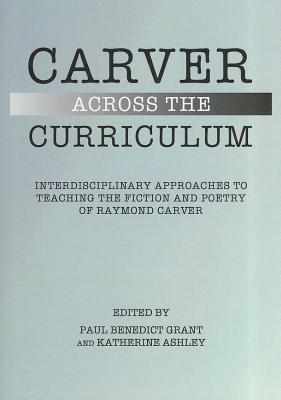 Carver Across the Curriculum: Interdisciplinary Approaches to Teaching the Fiction and Poetry of Raymond Carver - Ashley, Katherine (Editor), and Grant, Paul Benedict (Editor)