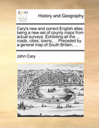 Cary's New and Correct English Atlas: Being a New Set of County Maps from Actual Surveys. Exhibiting All the ... Roads, Cities, Towns, ... Preceded by a General Map of South Britain, ...
