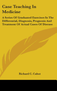 Case Teaching In Medicine: A Series Of Graduated Exercises In The Differential, Diagnosis, Prognosis And Treatment Of Actual Cases Of Disease