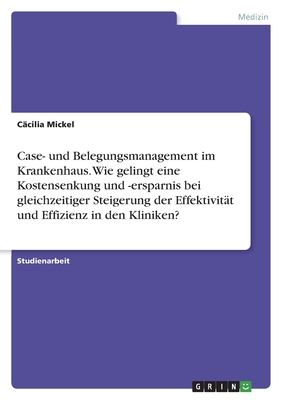 Case- und Belegungsmanagement im Krankenhaus. Wie gelingt eine Kostensenkung und -ersparnis bei gleichzeitiger Steigerung der Effektivit?t und Effizienz in den Kliniken? - Mickel, C?cilia