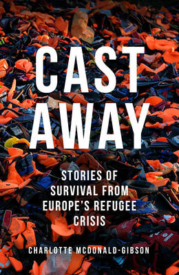 Cast Away: Stories of Survival from Europe's Refugee Crisis - McDonald-Gibson, Charlotte