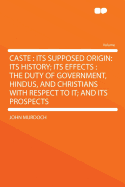 Caste: Its Supposed Origin: Its History; Its Effects: The Duty of Government, Hindus, and Christians with Respect to It; And Its Prospects