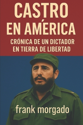 Castro en Amrica: Crnica de un Dictador en Tierra de Libertad: Las visitas de Fidel Castro a Estados Unidos y su sombra sobre la democracia hemisfrica - Morgado Elizondo, Frank Nicolas