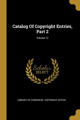 Catalog Of Copyright Entries, Part 2; Volume 12 - Library of Congress Copyright Office (Creator)