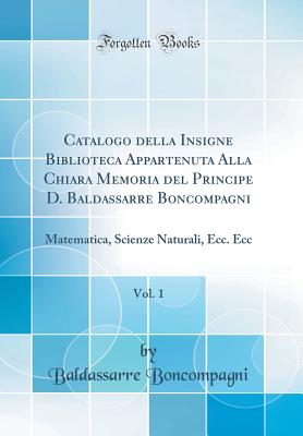 Catalogo Della Insigne Biblioteca Appartenuta Alla Chiara Memoria del Principe D. Baldassarre Boncompagni, Vol. 1: Matematica, Scienze Naturali, Ecc. Ecc (Classic Reprint) - Boncompagni, Baldassarre