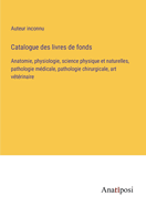 Catalogue des livres de fonds: Anatomie, physiologie, science physique et naturelles, pathologie m?dicale, pathologie chirurgicale, art v?t?rinaire