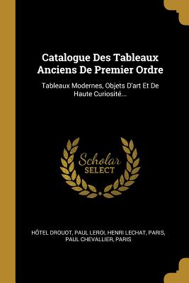 Catalogue Des Tableaux Anciens de Premier Ordre: Tableaux Modernes, Objets d'Art Et de Haute Curiosit?... - Drouot, H?tel, and Leroi, Paul, and Lechat, Henri