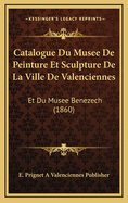 Catalogue Du Musee de Peinture Et Sculpture de La Ville de Valenciennes: Et Du Musee Benezech (1860)