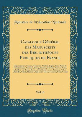 Catalogue Gnral Des Manuscrits Des Bibliothques Publiques de France, Vol. 6: Dpartements; Auxerre, Tonnerre, Avallon, Joigny, Sens, Palais de Fontainebleau, Nemours, Bourg, Nantua, Trvoux, Pont-De-Vaux, Chatillon-Sur-Seine, Beaune, Montbard, Sem - Nationale, Ministere De L'Education