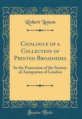 Catalogue of a Collection of Printed Broadsides: In the Possession of the Society of Antiquaries of London (Classic Reprint) - Lemon, Robert