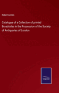 Catalogue of a Collection of printed Broadsides in the Possession of the Society of Antiquaries of London