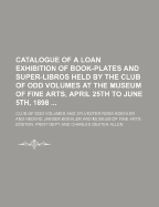 Catalogue of a Loan Exhibition of Book-Plates and Super-Libros: Held by the Club of Odd Volumes, at the Museum of Fine Arts, April 25th to June 5th, 1898 (Classic Reprint)