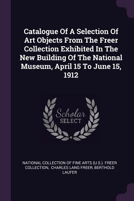 Catalogue Of A Selection Of Art Objects From The Freer Collection Exhibited In The New Building Of The National Museum, April 15 To June 15, 1912 - National Collection of Fine Arts (U S ) (Creator), and Charles Lang Freer (Creator), and Laufer, Berthold