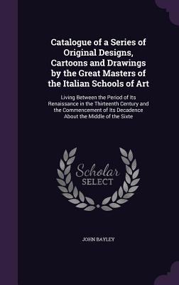Catalogue of a Series of Original Designs, Cartoons and Drawings by the Great Masters of the Italian Schools of Art: Living Between the Period of Its Renaissance in the Thirteenth Century and the Commencement of Its Decadence About the Middle of the Sixte - Bayley, John, Sir