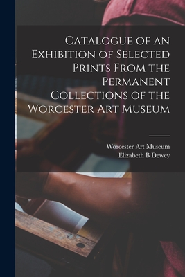 Catalogue of an Exhibition of Selected Prints From the Permanent Collections of the Worcester Art Museum - Worcester Art Museum (Creator), and Dewey, Elizabeth B