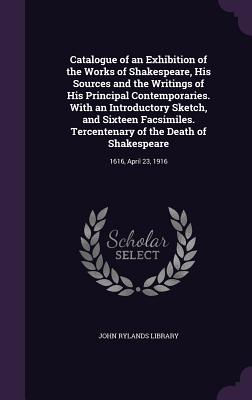 Catalogue of an Exhibition of the Works of Shakespeare, His Sources and the Writings of His Principal Contemporaries. With an Introductory Sketch, and Sixteen Facsimiles. Tercentenary of the Death of Shakespeare: 1616, April 23, 1916 - John Rylands Library (Creator)