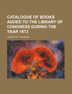 Catalogue of Books Added to the Library of Congress During the Year 1872