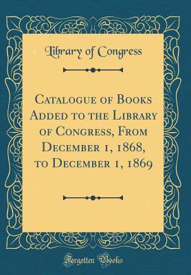 Catalogue of Books Added to the Library of Congress, from December 1, 1868, to December 1, 1869 (Classic Reprint) - Congress, Library Of, Professor